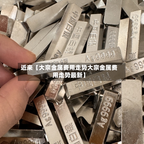 近来【大宗金属费用走势大宗金属费用走势最新】