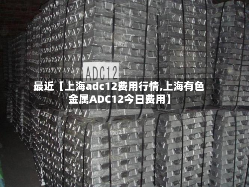 最近【上海adc12费用行情,上海有色金属ADC12今日费用】