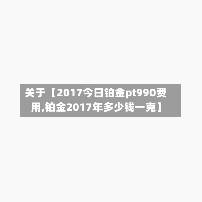 关于【2017今日铂金pt990费用,铂金2017年多少钱一克】
