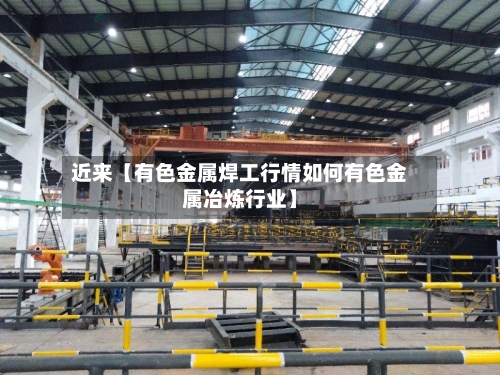 近来【有色金属焊工行情如何有色金属冶炼行业】