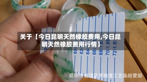 关于【今日昆明天然橡胶费用,今日昆明天然橡胶费用行情】