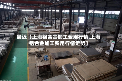 最近【上海铝合金加工费用行情,上海铝合金加工费用行情走势】-第2张图片