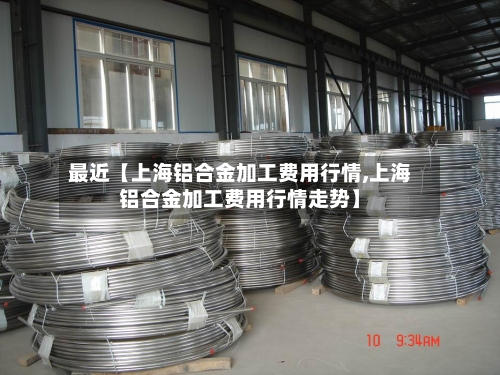 最近【上海铝合金加工费用行情,上海铝合金加工费用行情走势】