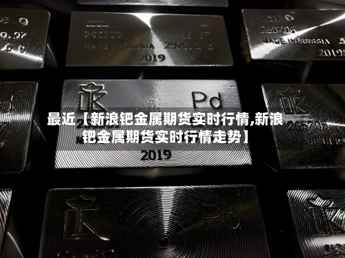 最近【新浪钯金属期货实时行情,新浪钯金属期货实时行情走势】-第2张图片