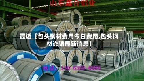 最近【包头钢材费用今日费用,包头钢材诈骗最新消息】