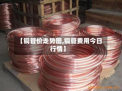 【铜管价走势图,铜管费用今日行情】