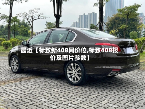 最近【标致新408同价位,标致408报价及图片参数】