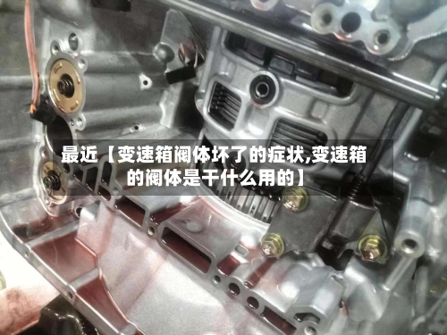 最近【变速箱阀体坏了的症状,变速箱的阀体是干什么用的】-第3张图片