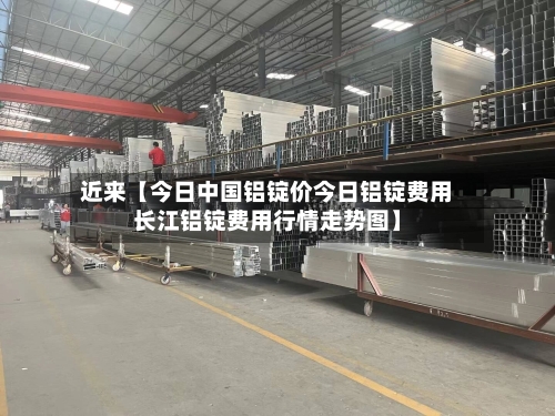 近来【今日中国铝锭价今日铝锭费用长江铝锭费用行情走势图】
