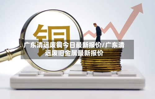 广东清远废铜今日最新报价/广东清远废旧金属最新报价-第2张图片