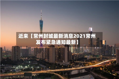 近来【常州封城最新消息2021常州发布紧急通知最新】