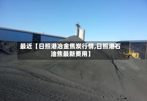 最近【日照港冶金焦炭行情,日照港石油焦最新费用】