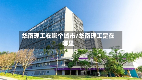 华南理工在哪个城市/华南理工是在哪里-第3张图片