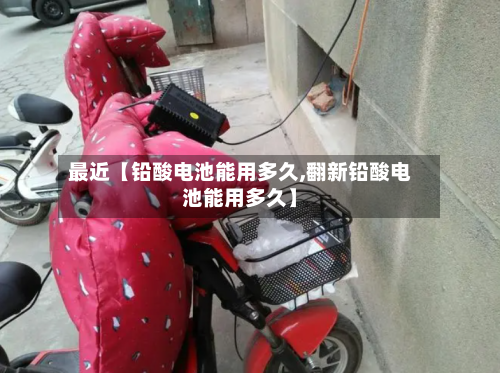 最近【铅酸电池能用多久,翻新铅酸电池能用多久】