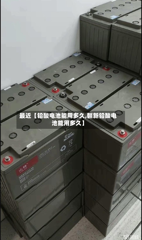最近【铅酸电池能用多久,翻新铅酸电池能用多久】-第3张图片