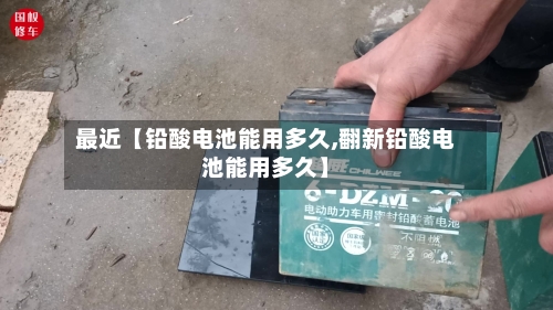 最近【铅酸电池能用多久,翻新铅酸电池能用多久】-第2张图片