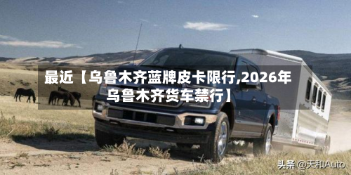 最近【乌鲁木齐蓝牌皮卡限行,2026年乌鲁木齐货车禁行】