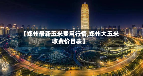 【郑州最新玉米费用行情,郑州大玉米收费价目表】