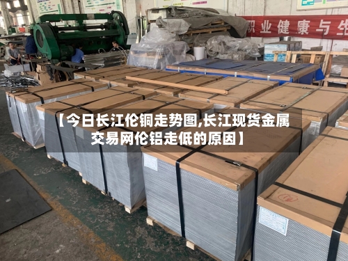 【今日长江伦铜走势图,长江现货金属交易网伦铝走低的原因】