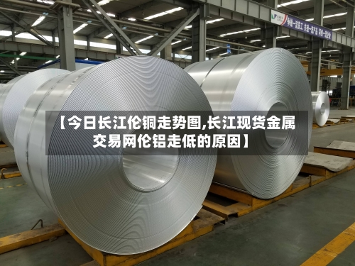 【今日长江伦铜走势图,长江现货金属交易网伦铝走低的原因】-第2张图片