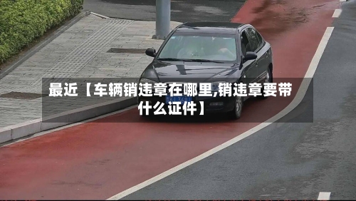 最近【车辆销违章在哪里,销违章要带什么证件】