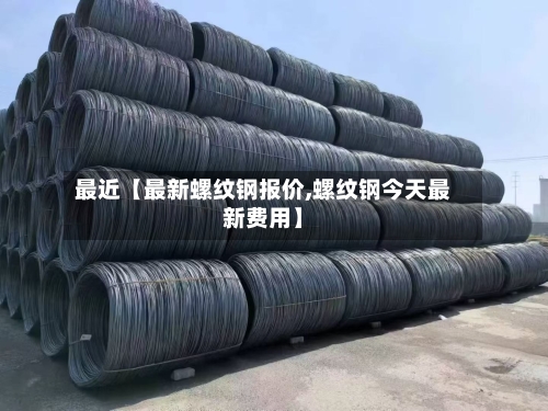 最近【最新螺纹钢报价,螺纹钢今天最新费用】