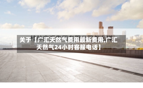 关于【广汇天然气费用最新费用,广汇天然气24小时客服电话】-第3张图片