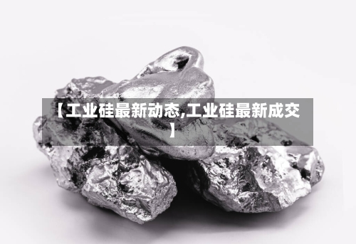 【工业硅最新动态,工业硅最新成交】