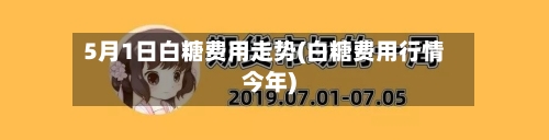 5月1日白糖费用走势(白糖费用行情今年)-第2张图片