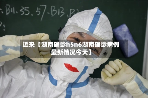 近来【湖南确诊h5n6湖南确诊病例最新情况今天】