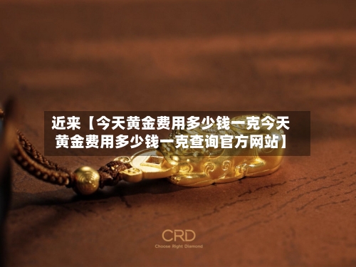 近来【今天黄金费用多少钱一克今天黄金费用多少钱一克查询官方网站】