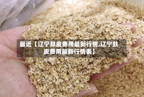 最近【辽宁麸皮费用最新行情,辽宁麸皮费用最新行情表】