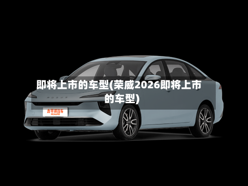 即将上市的车型(荣威2026即将上市的车型)-第3张图片