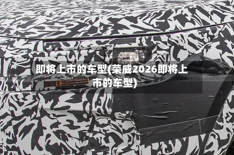即将上市的车型(荣威2026即将上市的车型)
