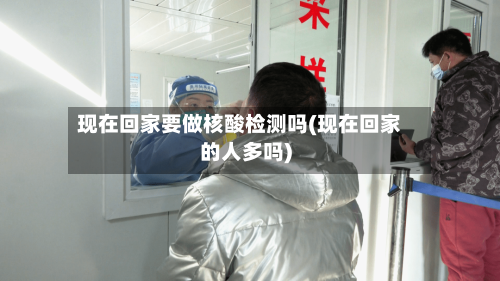 现在回家要做核酸检测吗(现在回家的人多吗)-第2张图片