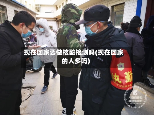 现在回家要做核酸检测吗(现在回家的人多吗)