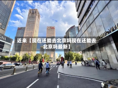 近来【现在还能去北京吗现在还能去北京吗最新】