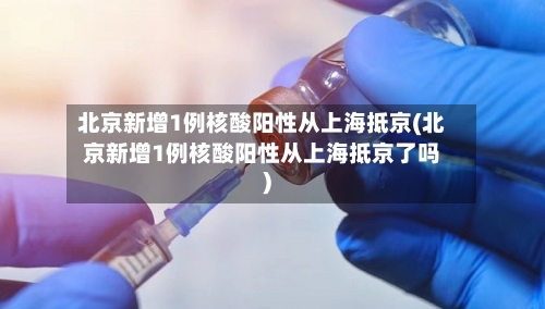 北京新增1例核酸阳性从上海抵京(北京新增1例核酸阳性从上海抵京了吗)