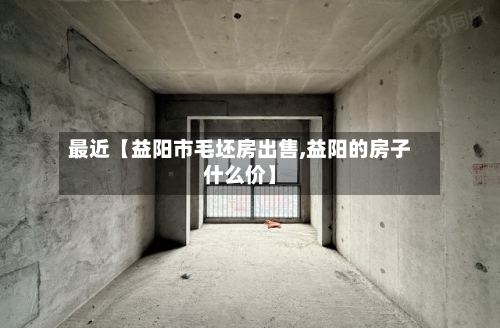 最近【益阳市毛坯房出售,益阳的房子什么价】