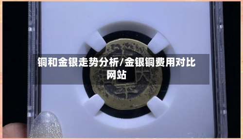 铜和金银走势分析/金银铜费用对比网站-第2张图片