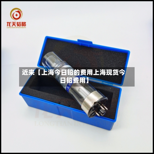 近来【上海今日铅的费用上海现货今日铅费用】-第2张图片