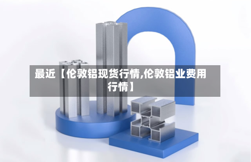 最近【伦敦铝现货行情,伦敦铝业费用行情】