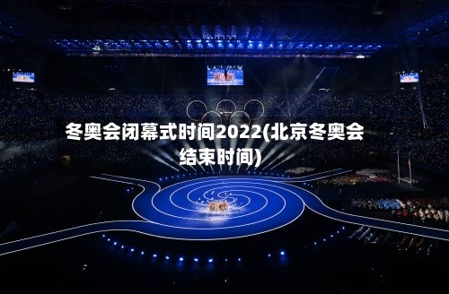 冬奥会闭幕式时间2022(北京冬奥会结束时间)-第3张图片