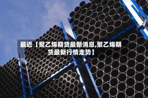最近【聚乙烯期货最新消息,聚乙烯期货最新行情走势】