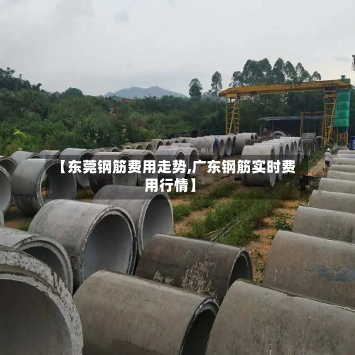 【东莞钢筋费用走势,广东钢筋实时费用行情】-第3张图片
