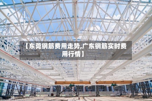 【东莞钢筋费用走势,广东钢筋实时费用行情】
