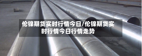 伦镍期货实时行情今日/伦镍期货实时行情今日行情走势-第2张图片