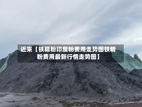 近来【铁精粉印度粉费用走势图铁精粉费用最新行情走势图】-第3张图片