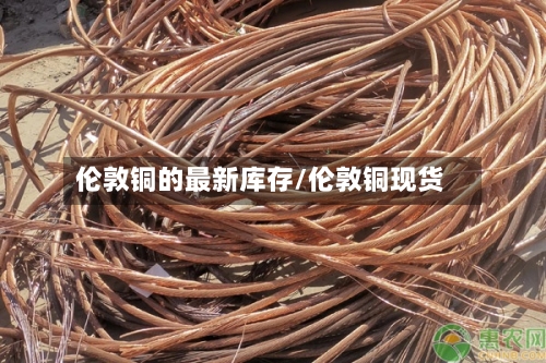 伦敦铜的最新库存/伦敦铜现货