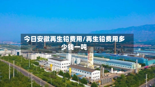 今日安徽再生铅费用/再生铅费用多少钱一吨-第3张图片